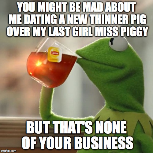 But That's None Of My Business | YOU MIGHT BE MAD ABOUT ME DATING A NEW THINNER PIG OVER MY LAST GIRL MISS PIGGY BUT THAT'S NONE OF YOUR BUSINESS | image tagged in memes,but thats none of my business,kermit the frog | made w/ Imgflip meme maker