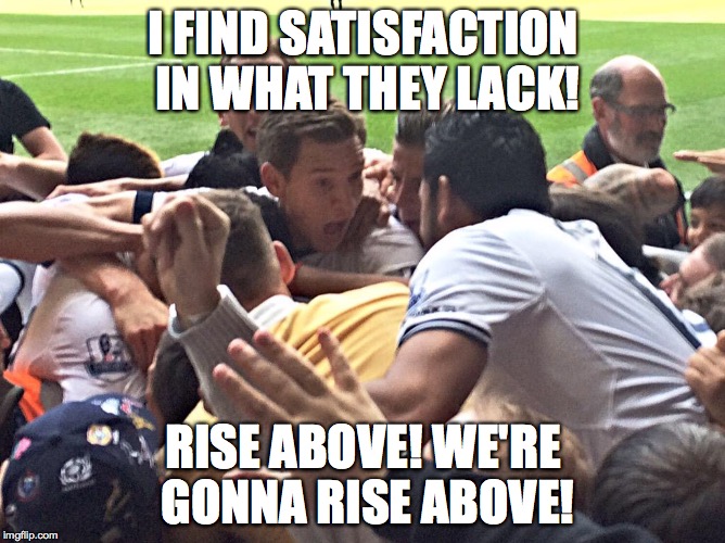 I FIND SATISFACTION IN WHAT THEY LACK! RISE ABOVE! WE'RE GONNA RISE ABOVE! | made w/ Imgflip meme maker
