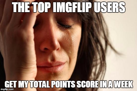 Respect to them | THE TOP IMGFLIP USERS GET MY TOTAL POINTS SCORE IN A WEEK | image tagged in memes,first world problems | made w/ Imgflip meme maker