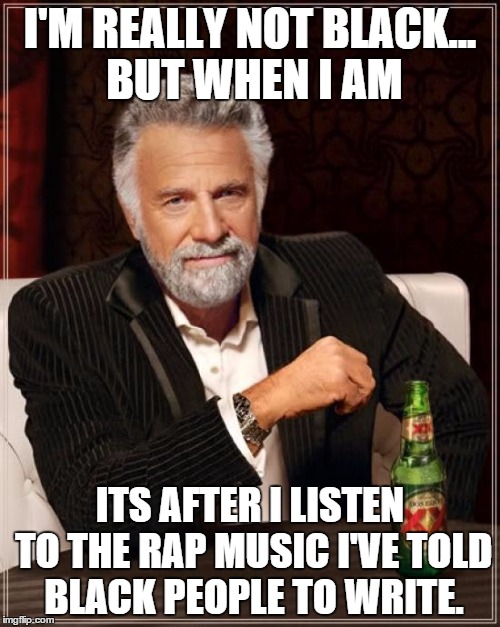 The Most Interesting Man In The World Meme | I'M REALLY NOT BLACK... BUT WHEN I AM ITS AFTER I LISTEN TO THE RAP MUSIC I'VE TOLD BLACK PEOPLE TO WRITE. | image tagged in memes,the most interesting man in the world | made w/ Imgflip meme maker