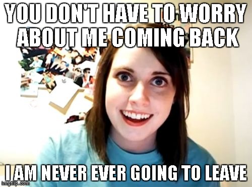 Overly Attached Girlfriend Meme | YOU DON'T HAVE TO WORRY ABOUT ME COMING BACK I AM NEVER EVER GOING TO LEAVE | image tagged in memes,overly attached girlfriend | made w/ Imgflip meme maker