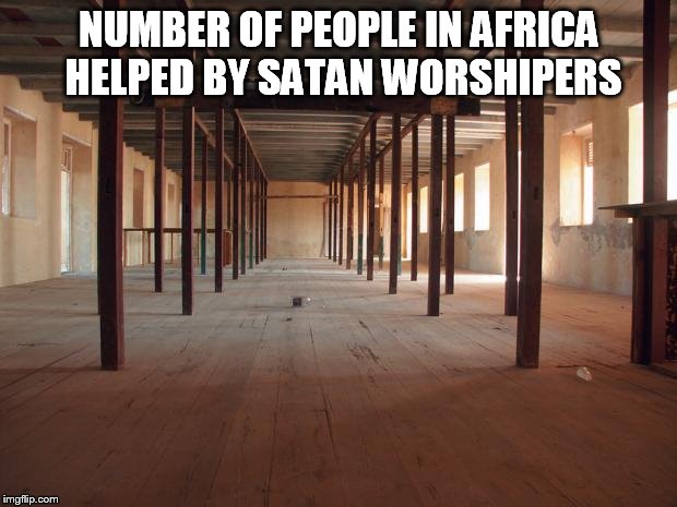 empty room | NUMBER OF PEOPLE IN AFRICA HELPED BY SATAN WORSHIPERS | image tagged in empty room | made w/ Imgflip meme maker