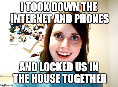 Help me | I TOOK DOWN THE INTERNET AND PHONES AND LOCKED US IN THE HOUSE TOGETHER | image tagged in memes,overly attached girlfriend | made w/ Imgflip meme maker