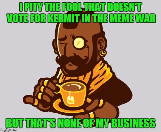 Don't B. A. fool | I PITY THE FOOL THAT DOESN'T VOTE FOR KERMIT IN THE MEME WAR BUT THAT'S NONE OF MY BUSINESS | image tagged in funny memes,connery vs kermit meme war,imgflip,sean connery  kermit,mister tea | made w/ Imgflip meme maker
