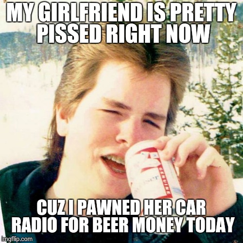 Eighties Teen | MY GIRLFRIEND IS PRETTY PISSED RIGHT NOW CUZ I PAWNED HER CAR RADIO FOR BEER MONEY TODAY | image tagged in memes,eighties teen | made w/ Imgflip meme maker