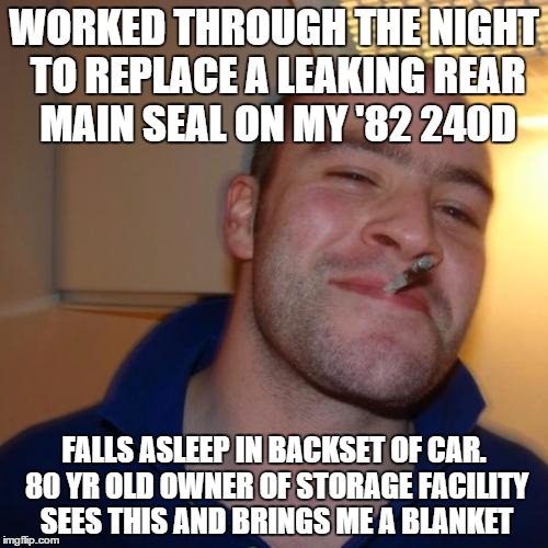 Good Guy Greg | WORKED THROUGH THE NIGHT TO REPLACE A LEAKING REAR MAIN SEAL ON MY '82 240D FALLS ASLEEP IN BACKSET OF CAR. 80 YR OLD OWNER OF STORAGE FACIL | image tagged in memes,good guy greg,AdviceAnimals | made w/ Imgflip meme maker