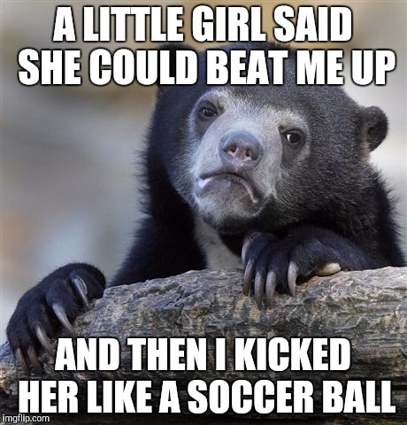 Confession Bear Meme | A LITTLE GIRL SAID SHE COULD BEAT ME UP AND THEN I KICKED HER LIKE A SOCCER BALL | image tagged in memes,confession bear | made w/ Imgflip meme maker