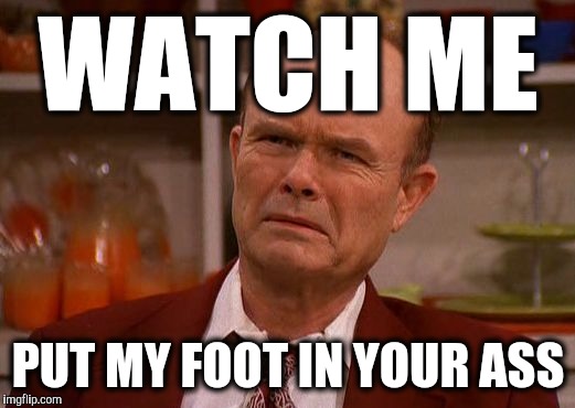 My reaction to "Watch Me (Whip/Nae Nae)" | WATCH ME PUT MY FOOT IN YOUR ASS | image tagged in displeased red forman,that 70's show,red forman,funny,reactions,songs | made w/ Imgflip meme maker