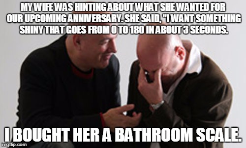 MY WIFE WAS HINTING ABOUT WHAT SHE WANTED FOR OUR UPCOMING ANNIVERSARY.SHE SAID, "I WANT SOMETHING SHINY THAT GOES FROM 0 TO 180 IN ABOUT 3 | image tagged in wife | made w/ Imgflip meme maker