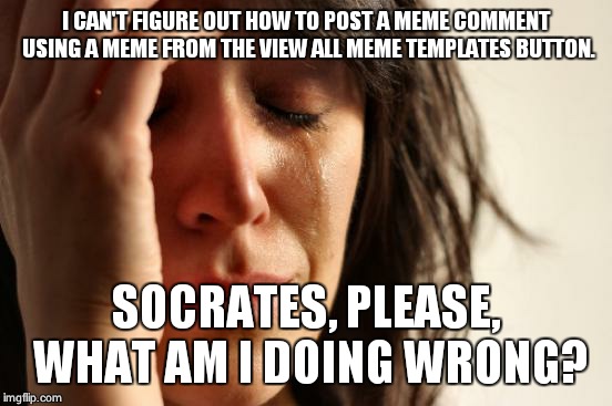 First World Problems Meme | I CAN'T FIGURE OUT HOW TO POST A MEME COMMENT USING A MEME FROM THE VIEW ALL MEME TEMPLATES BUTTON. SOCRATES, PLEASE, WHAT AM I DOING WRONG? | image tagged in memes,first world problems | made w/ Imgflip meme maker