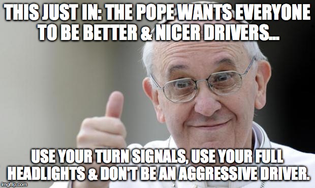 Pope francis | THIS JUST IN: THE POPE WANTS EVERYONE TO BE BETTER & NICER DRIVERS... USE YOUR TURN SIGNALS, USE YOUR FULL HEADLIGHTS & DON'T BE AN AGGRESSI | image tagged in pope francis | made w/ Imgflip meme maker