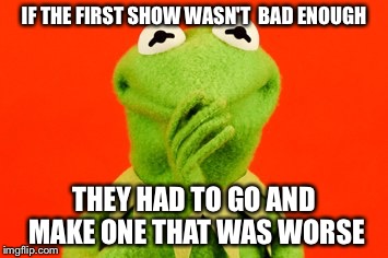 IF THE FIRST SHOW WASN'T BAD ENOUGH THEY HAD TO GO AND MAKE ONE THAT WAS WORSE | image tagged in heh | made w/ Imgflip meme maker