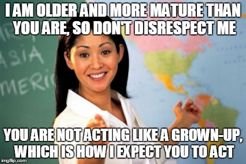 Unhelpful High School Teacher Meme | I AM OLDER AND MORE MATURE THAN YOU ARE, SO DON'T DISRESPECT ME YOU ARE NOT ACTING LIKE A GROWN-UP, WHICH IS HOW I EXPECT YOU TO ACT | image tagged in memes,unhelpful high school teacher | made w/ Imgflip meme maker