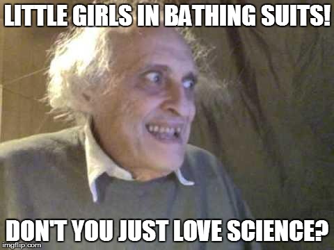 YOU HAVE TO THINK ABOUT THE BIG PICTURE! | LITTLE GIRLS IN BATHING SUITS! DON'T YOU JUST LOVE SCIENCE? | image tagged in old pervert | made w/ Imgflip meme maker