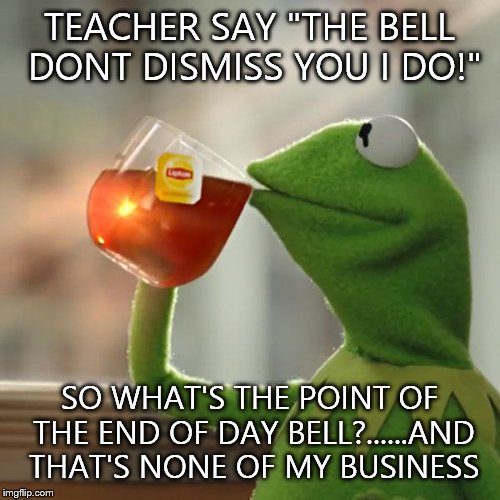 Kermit with Teacher logic | TEACHER SAY "THE BELL DONT DISMISS YOU I DO!" SO WHAT'S THE POINT OF THE END OF DAY BELL?......AND THAT'S NONE OF MY BUSINESS | image tagged in memes,but thats none of my business,kermit the frog,unhelpful high school teacher,teacher | made w/ Imgflip meme maker