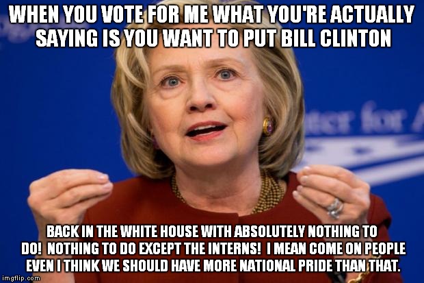 Bill back in the White House? | WHEN YOU VOTE FOR ME WHAT YOU'RE ACTUALLY SAYING IS YOU WANT TO PUT BILL CLINTON BACK IN THE WHITE HOUSE WITH ABSOLUTELY NOTHING TO DO!  NOT | image tagged in hillary clinton,bill clinton,election 2016,president 2016,trump 2016 | made w/ Imgflip meme maker