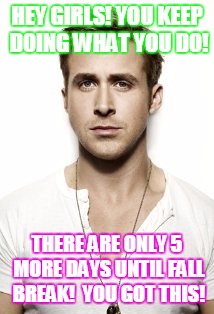 Ryan Gosling Meme | HEY GIRLS! YOU KEEP DOING WHAT YOU DO! THERE ARE ONLY 5 MORE DAYS UNTIL FALL BREAK!  YOU GOT THIS! | image tagged in memes,ryan gosling | made w/ Imgflip meme maker