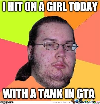 Nerd | I HIT ON A GIRL TODAY WITH A TANK IN GTA | image tagged in nerd | made w/ Imgflip meme maker