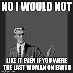 Kill Yourself Guy Meme | NO I WOULD NOT LIKE IT EVEN IF YOU WERE THE LAST WOMAN ON EARTH | image tagged in memes,kill yourself guy | made w/ Imgflip meme maker