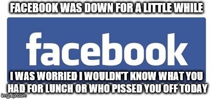facebook logo | FACEBOOK WAS DOWN FOR A LITTLE WHILE I WAS WORRIED I WOULDN'T KNOW WHAT YOU HAD FOR LUNCH OR WHO PISSED YOU OFF TODAY | image tagged in facebook logo | made w/ Imgflip meme maker