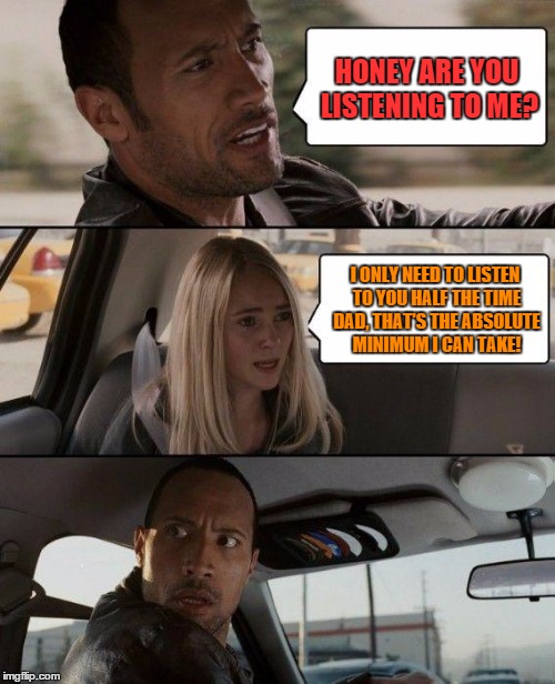 The Rock Driving | HONEY ARE YOU LISTENING TO ME? I ONLY NEED TO LISTEN TO YOU HALF THE TIME DAD, THAT'S THE ABSOLUTE MINIMUM I CAN TAKE! | image tagged in memes,the rock driving | made w/ Imgflip meme maker