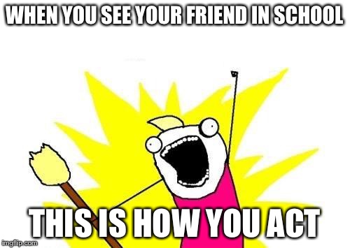 X All The Y Meme | WHEN YOU SEE YOUR FRIEND IN SCHOOL THIS IS HOW YOU ACT | image tagged in memes,x all the y | made w/ Imgflip meme maker