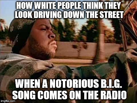 Today Was A Good Day | HOW WHITE PEOPLE THINK THEY LOOK DRIVING DOWN THE STREET WHEN A NOTORIOUS B.I.G. SONG COMES ON THE RADIO | image tagged in memes,today was a good day | made w/ Imgflip meme maker