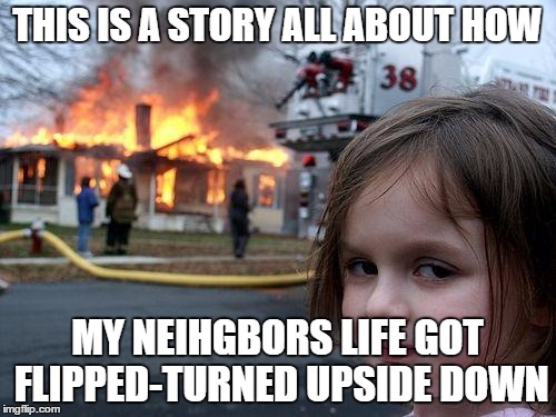 Disaster Girl Meme | THIS IS A STORY ALL ABOUT HOW MY NEIHGBORS LIFE GOT FLIPPED-TURNED UPSIDE DOWN | image tagged in memes,disaster girl | made w/ Imgflip meme maker