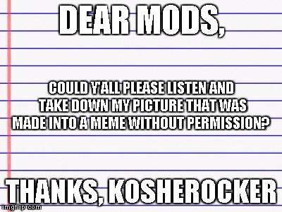 Honest letter | DEAR MODS, THANKS, KOSHEROCKER COULD Y'ALL PLEASE LISTEN AND TAKE DOWN MY PICTURE THAT WAS MADE INTO A MEME WITHOUT PERMISSION? | image tagged in honest letter | made w/ Imgflip meme maker