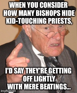 Back In My Day Meme | WHEN YOU CONSIDER HOW MANY BISHOPS HIDE KID-TOUCHING PRIESTS, I'D SAY THEY'RE GETTING OFF LIGHTLY WITH MERE BEATINGS... | image tagged in memes,back in my day | made w/ Imgflip meme maker