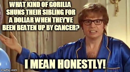 Austin Powers Honestly | WHAT KIND OF GORILLA SHUNS THEIR SIBLING FOR A DOLLAR WHEN THEY'VE BEEN BEATEN UP BY CANCER? I MEAN HONESTLY! | image tagged in memes,austin powers honestly | made w/ Imgflip meme maker