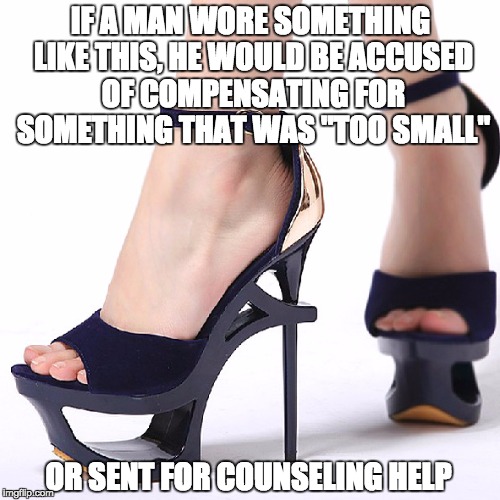 High Heels | IF A MAN WORE SOMETHING LIKE THIS, HE WOULD BE ACCUSED OF COMPENSATING FOR SOMETHING THAT WAS "TOO SMALL" OR SENT FOR COUNSELING HELP | image tagged in high heels | made w/ Imgflip meme maker