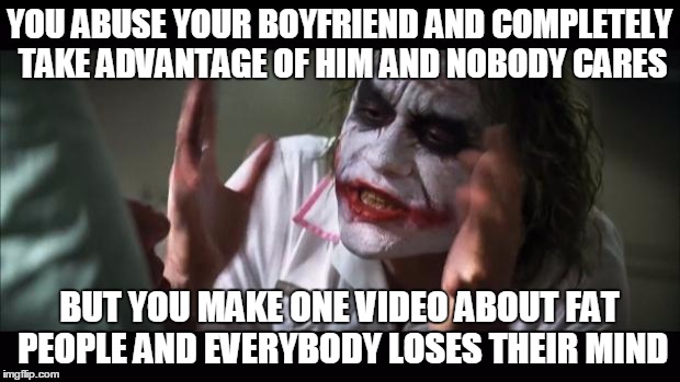 And everybody loses their minds Meme | YOU ABUSE YOUR BOYFRIEND AND COMPLETELY TAKE ADVANTAGE OF HIM AND NOBODY CARES BUT YOU MAKE ONE VIDEO ABOUT FAT PEOPLE AND EVERYBODY LOSES T | image tagged in memes,and everybody loses their minds | made w/ Imgflip meme maker
