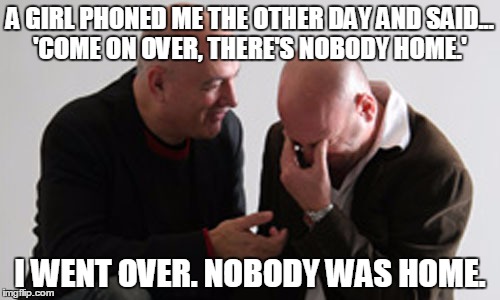 A GIRL PHONED ME THE OTHER DAY AND SAID... 'COME ON OVER, THERE'S NOBODY HOME.' I WENT OVER. NOBODY WAS HOME. | image tagged in dating | made w/ Imgflip meme maker