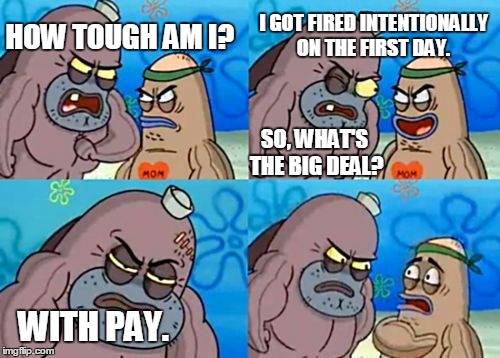 How Tough Are You | HOW TOUGH AM I? I GOT FIRED INTENTIONALLY ON THE FIRST DAY. SO, WHAT'S THE BIG DEAL? WITH PAY. | image tagged in memes,how tough are you | made w/ Imgflip meme maker