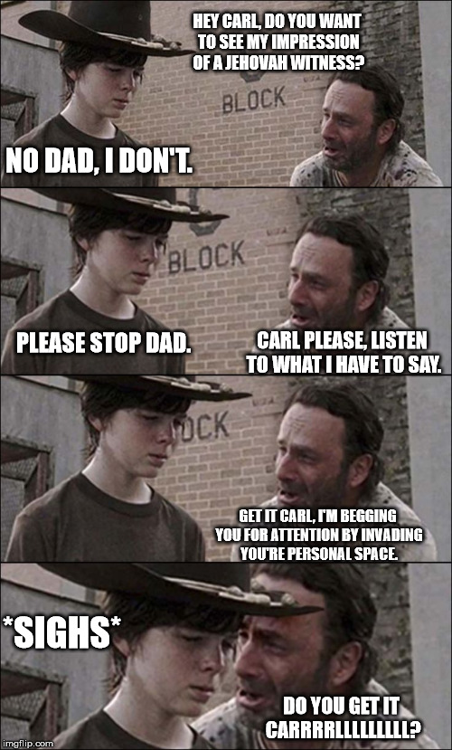 Rick and Carl are at it agaaaiiiinnnnn | HEY CARL, DO YOU WANT TO SEE MY IMPRESSION OF A JEHOVAH WITNESS? DO YOU GET IT CARRRRLLLLLLLLL? NO DAD, I DON'T. CARL PLEASE, LISTEN TO WHAT | image tagged in rick and carl longer,relatable | made w/ Imgflip meme maker