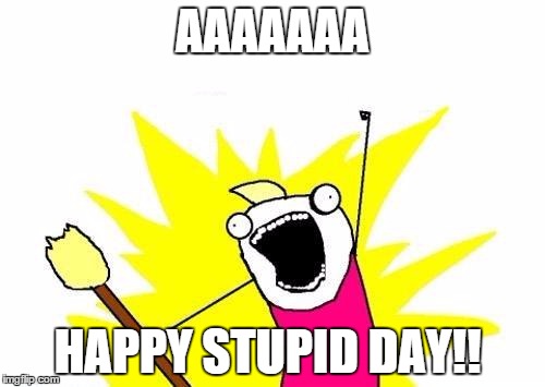 X All The Y Meme | AAAAAAA HAPPY STUPID DAY!! | image tagged in memes,x all the y | made w/ Imgflip meme maker
