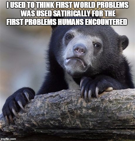 Confession Bear | I USED TO THINK FIRST WORLD PROBLEMS WAS USED SATIRICALLY FOR THE FIRST PROBLEMS HUMANS ENCOUNTERED | image tagged in memes,confession bear | made w/ Imgflip meme maker