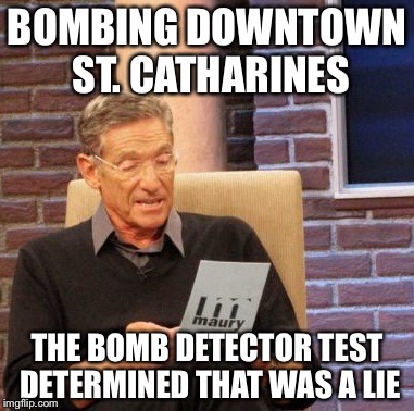 Maury Lie Detector | BOMBING DOWNTOWN ST. CATHARINES THE BOMB DETECTOR TEST DETERMINED THAT WAS A LIE | image tagged in memes,maury lie detector | made w/ Imgflip meme maker