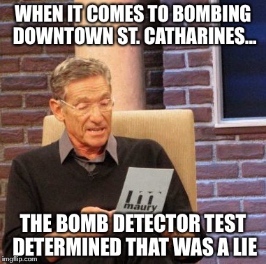 Maury Lie Detector Meme | WHEN IT COMES TO BOMBING DOWNTOWN ST. CATHARINES... THE BOMB DETECTOR TEST DETERMINED THAT WAS A LIE | image tagged in memes,maury lie detector | made w/ Imgflip meme maker