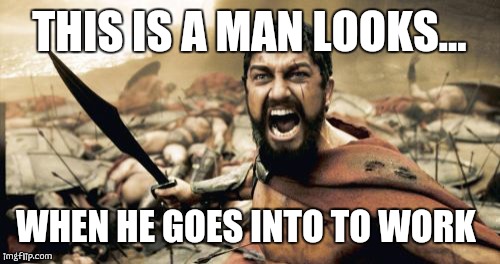 Sparta Leonidas | THIS IS A MAN LOOKS... WHEN HE GOES INTO TO WORK | image tagged in memes,sparta leonidas | made w/ Imgflip meme maker