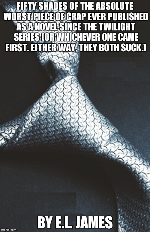 50 shades of grey book cover no text | FIFTY SHADES OF THE ABSOLUTE WORST PIECE OF CRAP EVER PUBLISHED AS A NOVEL SINCE THE TWILIGHT SERIES (OR WHICHEVER ONE CAME FIRST. EITHER WA | image tagged in 50 shades of grey book cover no text | made w/ Imgflip meme maker