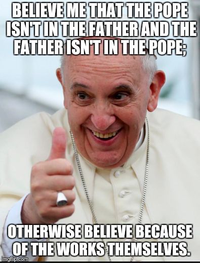 Pope Francis | BELIEVE ME THAT THE POPE ISN'T IN THE FATHER AND
THE FATHER ISN'T IN THE POPE; OTHERWISE BELIEVE
BECAUSE OF THE WORKS THEMSELVES. | image tagged in pope francis | made w/ Imgflip meme maker