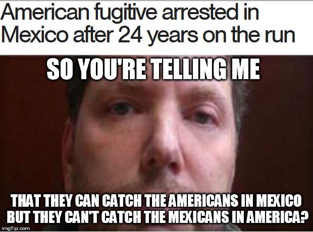 There's America for you | SO YOU'RE TELLING ME THAT THEY CAN CATCH THE AMERICANS IN MEXICO BUT THEY CAN'T CATCH THE MEXICANS IN AMERICA? | image tagged in criminals | made w/ Imgflip meme maker