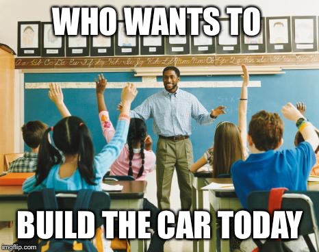 teacher | WHO WANTS TO BUILD THE CAR TODAY | image tagged in teacher | made w/ Imgflip meme maker