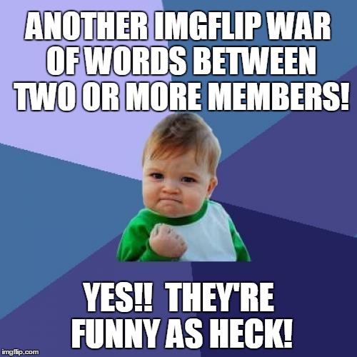 i LMAO at some of the brazen comments from some of you guys. Keep 'em comin'. Don't hold back! | ANOTHER IMGFLIP WAR OF WORDS BETWEEN TWO OR MORE MEMBERS! YES!!  THEY'RE FUNNY AS HECK! | image tagged in memes,success kid | made w/ Imgflip meme maker