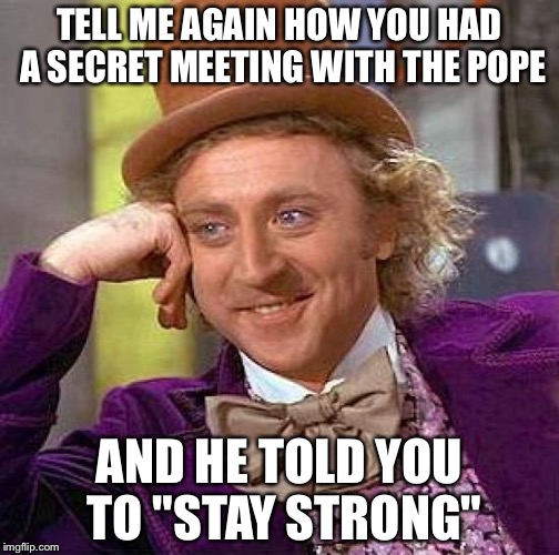 Creepy Condescending Wonka Meme | TELL ME AGAIN HOW YOU HAD A SECRET MEETING WITH THE POPE AND HE TOLD YOU TO "STAY STRONG" | image tagged in memes,creepy condescending wonka | made w/ Imgflip meme maker
