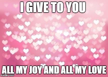 Hearts | I GIVE TO YOU ALL MY JOY AND ALL MY LOVE | image tagged in hearts | made w/ Imgflip meme maker