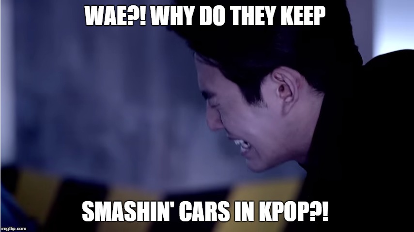 WAE?! WHY DO THEY KEEP SMASHIN' CARS IN KPOP?! | image tagged in kpop,music video | made w/ Imgflip meme maker