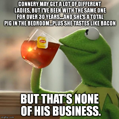 But That's None Of My Business Meme | CONNERY MAY GET A LOT OF DIFFERENT LADIES, BUT I'VE BEEN WITH THE SAME ONE FOR OVER 30 YEARS....AND SHE'S A TOTAL PIG IN THE BEDROOM...PLUS  | image tagged in memes,but thats none of my business,kermit the frog | made w/ Imgflip meme maker